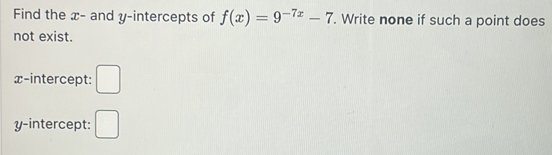 Find the x - and y-intercepts of f(x)=9^(-7x)-7. Write none if such a point does 
not exist. 
x-intercept: □ 
y-intercept: □