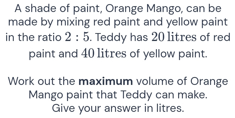 A shade of paint, Orange Mango, can be 
made by mixing red paint and yellow paint 
in the ratio 2:5. Teddy has 20 litres of red 
paint and 40 litres of yellow paint. 
Work out the maximum volume of Orange 
Mango paint that Teddy can make. 
Give your answer in litres.