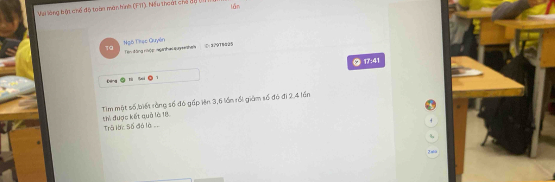 Vui lòng bật chế độ toàn màn hình (F11). Nếu thoát chế độ IIII lần 
Ngô Thục Quyên 
TQ Tên đông nhập: ngothucquyenthah ID: 37975025
17:41
Đùng 18 Sai 1 
Tìm một số,biết rằng số đó gấp lên 3, 6 lần rồi giảm số đó đi 2,4 lần 
thì được kết quả là 18. 
f 
Trả lời: Số đó là .... 
Zalo