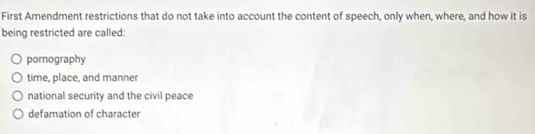 First Amendment restrictions that do not take into account the content of speech, only when, where, and how it is
being restricted are called:
pornography
time, place, and manner
national security and the civil peace
defamation of character