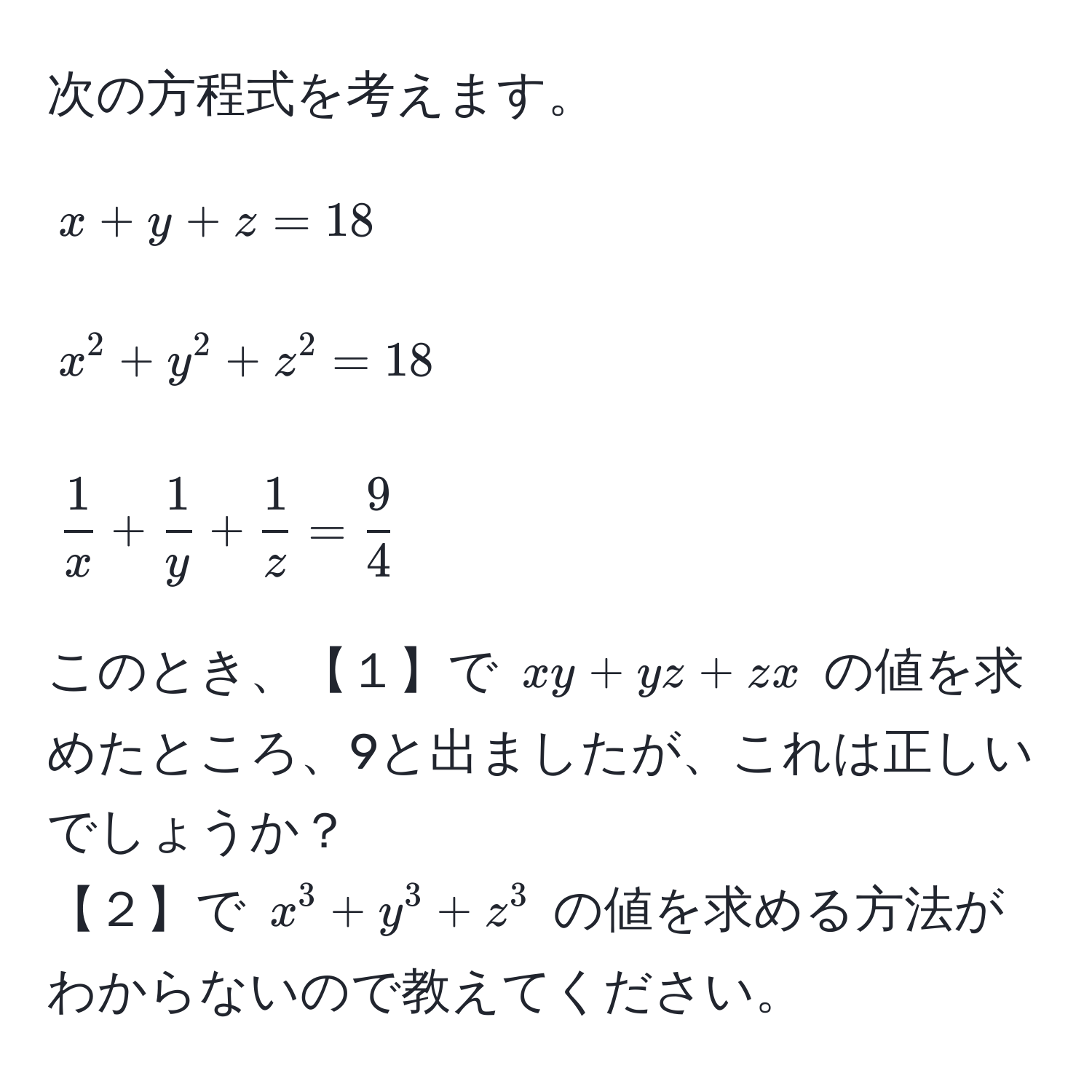 次の方程式を考えます。  
$$x + y + z = 18$$  
$$x^(2 + y^2 + z^2 = 18$$  
$$frac1)x +  1/y  +  1/z  =  9/4 $$  
このとき、【１】で $xy + yz + zx$ の値を求めたところ、9と出ましたが、これは正しいでしょうか？  
【２】で $x^3 + y^3 + z^3$ の値を求める方法がわからないので教えてください。