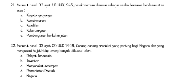 Menurut pasal 33 ayat (1) UUD1945, perekonomian disusun sebagai usaha bersama berdasar atas
asas :
a Kegotongroyongan
b. Kemakmuran
c. Keadilan
d Kekeluargaan
e. Pembangunan berkelan jutan
22. Menurut pasal 33 ayat (2) UUD 1945, Cabang cabang produksi yang penting bagi Negara dan yang
menguasai hajat hidup orang banyak, dikuasai oleh :
a Rakyat Indonesia
b. Investor
c. Masyarakat setempat
d Pemerintah Dæerah
e. Negara