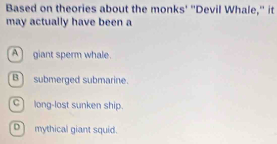 Based on theories about the monks' "Devil Whale," it
may actually have been a
A giant sperm whale.
B submerged submarine.
Clong-lost sunken ship.
D mythical giant squid.