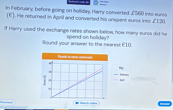 Bookwork code: 40 allowed Calculator 
In February, before going on holiday, Harry converted £560 into euros
(€). He returned in April and converted his unspent euros into £120. 
If Harry used the exchange rates shown below, how many euros did he 
spend on holiday? 
Round your answer to the nearest €10. 
Key 
_February 
Aprill 
Previous Answer 
i17p-cda559142181tank/4/terrs4