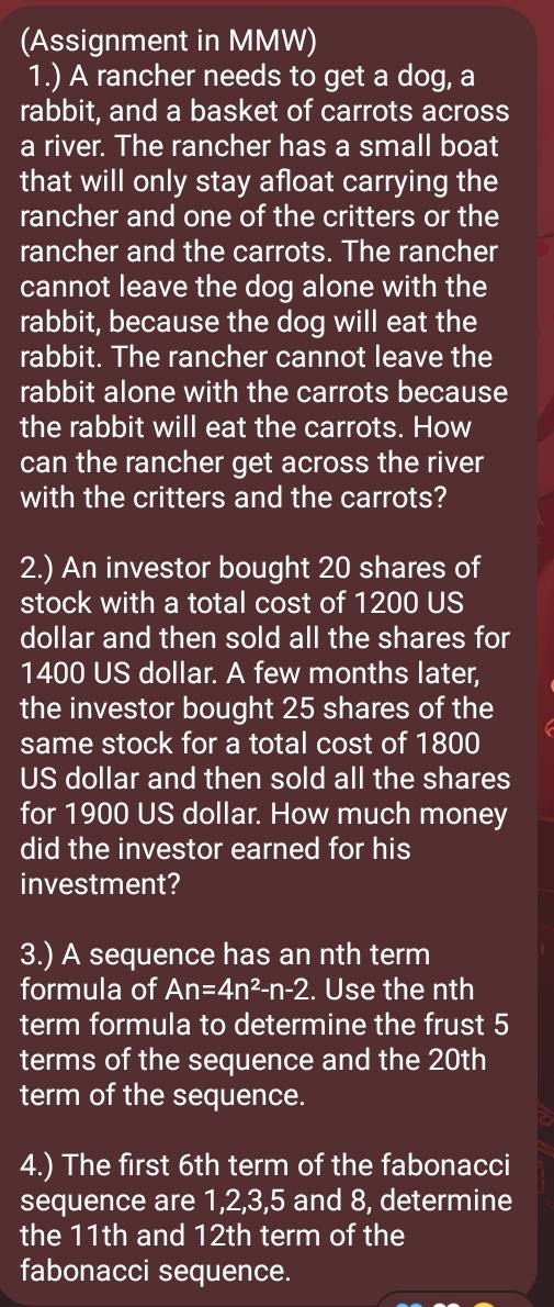 (Assignment in MMW) 
1.) A rancher needs to get a dog, a 
rabbit, and a basket of carrots across 
a river. The rancher has a small boat 
that will only stay afloat carrying the 
rancher and one of the critters or the 
rancher and the carrots. The rancher 
cannot leave the dog alone with the 
rabbit, because the dog will eat the 
rabbit. The rancher cannot leave the 
rabbit alone with the carrots because 
the rabbit will eat the carrots. How 
can the rancher get across the river 
with the critters and the carrots? 
2.) An investor bought 20 shares of 
stock with a total cost of 1200 US
dollar and then sold all the shares for
1400 US dollar. A few months later, 
the investor bought 25 shares of the 
same stock for a total cost of 1800
US dollar and then sold all the shares 
for 1900 US dollar. How much money 
did the investor earned for his 
investment? 
3.) A sequence has an nth term 
formula of An=4n^2-n-2. Use the nth 
term formula to determine the frust 5
terms of the sequence and the 20th
term of the sequence. 
a 
4.) The first 6th term of the fabonacci 
sequence are 1, 2, 3, 5 and 8, determine 
the 11th and 12th term of the 
fabonacci sequence.