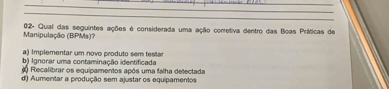 02- Qual das seguintes ações é considerada uma ação corretiva dentro das Boas Práticas de
Manipulação (BPMs)?
a) Implementar um novo produto sem testar
b) Ignorar uma contaminação identificada
c) Recalibrar os equipamentos após uma falha detectada
d) Aumentar a produção sem ajustar os equipamentos