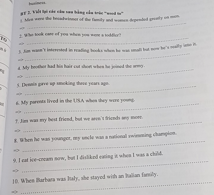 business. 
BT 2. Viết lại các câu sau bằng cấu trúc “used to” 
_ 
1. Men were the breadwinner of the family and women depended greatly on men. 
2. Who took care of you when you were a toddler? 
TO 
_ 
_ 
nà 3. Jim wasn’t interested in reading books when he was small but now he’s really into it 
_ 
ng 4. My brother had his hair cut short when he joined the army. 
5. Dennis gave up smoking three years ago. 
ast 6. My parents lived in the USA when they were young. 
_ 
7. Jim was my best friend, but we aren`t friends any more. 
_ 
8. When he was younger, my uncle was a national swimming champion. 

_ 
9. I eat ice-cream now, but I disliked eating it when I was a child. 
_ 
10. When Barbara was Italy, she stayed with an Italian family.