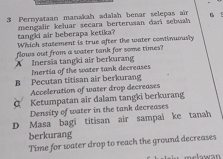 Pernyataan manakah adalah benar selepas air 6
mengalir keluar secara berterusan dari sebuah
tangki air beberapa ketika?
Which statement is true after the water continuously
flows out from a water tank for some times?
A Inersia tangki air berkurang
Inertia of the water tank decreases
B Pecutan titisan air berkurang
Acceleration of water drop decreases
C Ketumpatan air dalam tangki berkurang
Density of water in the tank decreases
D Masa bagi titisan air sampai ke tanah
berkurang
Time for water drop to reach the ground decreases