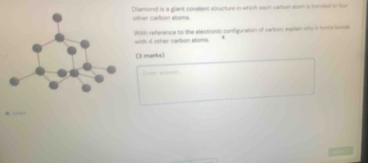 Diamond is a giant covalent structure in which each carbon atem is bonded to foor 
other carbon atems. 
With reference to the electronic configuration of carbon, explain why it forms bonds 
with 4 other carbon atoms. 
(3 marks) 
Enter ansiwer.