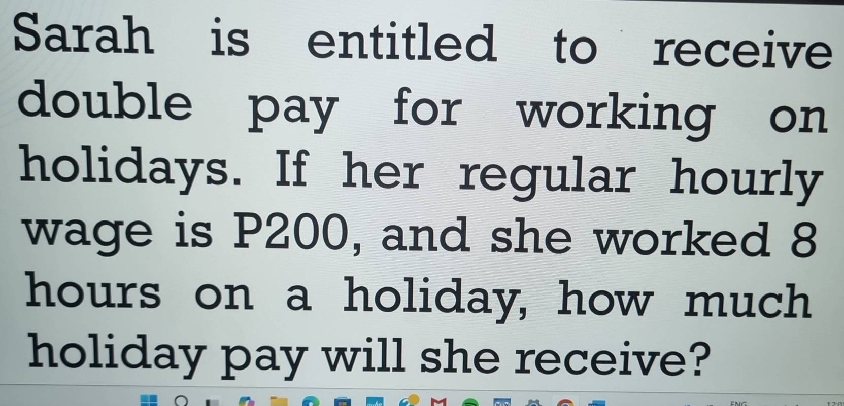 Sarah is entitled to receive 
double pay for working on 
holidays. If her regular hourly 
wage is P200, and she worked 8
hours on a holiday, how much 
holiday pay will she receive?