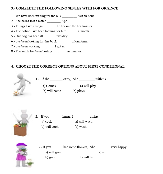 3.- COMPLETE THE FOLLOWING SENTES WITH FOR OR SINCE
1.- We have been waiting for the bus_ half an hour.
2.- She hasn't lost a match _April.
3.- Things have changed _he became the headmaster.
4.- The police have been looking for him_ a month.
5.- Our dog has been ill_ two days.
6.- I've been looking for this book _a long time.
7.- I've been working _I got up.
8.- The kettle has been boiling_ ten minutes.
4.- CHOOSE THE CORRECT OPTIONS ABOUT FIRST CONDITIONAL
1.- If she_ early, She_ with us
a) Comes a) will play
b) will come b) plays
2.- If you_ dinner, I _dishes
a) cook a) will wash
b) will cook b) wash
3.- If you_ her some flowers, She_ very happy
a) will give a) is
b) give b) will be