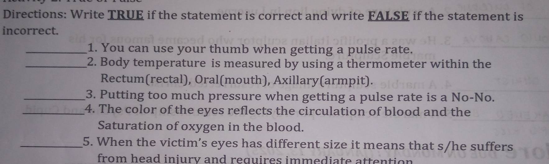 Directions: Write TRUE if the statement is correct and write FALSE if the statement is 
incorrect. 
_1. You can use your thumb when getting a pulse rate. 
_2. Body temperature is measured by using a thermometer within the 
Rectum(rectal), Oral(mouth), Axillary(armpit). 
_3. Putting too much pressure when getting a pulse rate is a No-No. 
_4. The color of the eyes reflects the circulation of blood and the 
Saturation of oxygen in the blood. 
_5. When the victim’s eyes has different size it means that s/he suffers 
from head iniurv and requires immediate attention