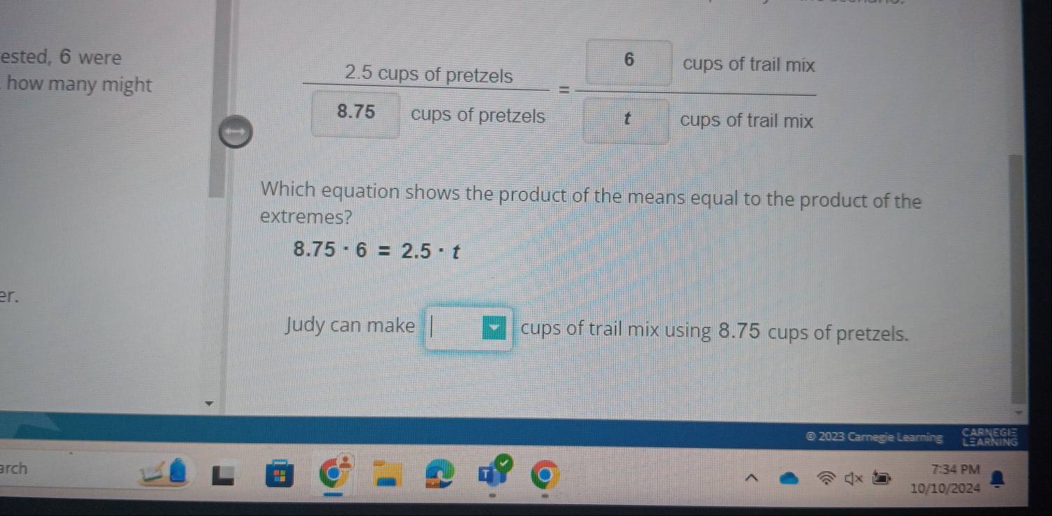 ested, 6 were
how many might 
Which equation shows the product of the means equal to the product of the
extremes?
8.75· 6=2.5· t
er.
Judy can make *  cups of trail mix using 8.75 cups of pretzels.
@ 2023 Carnegie Learning
arch 7:34 PM
10/10/2024