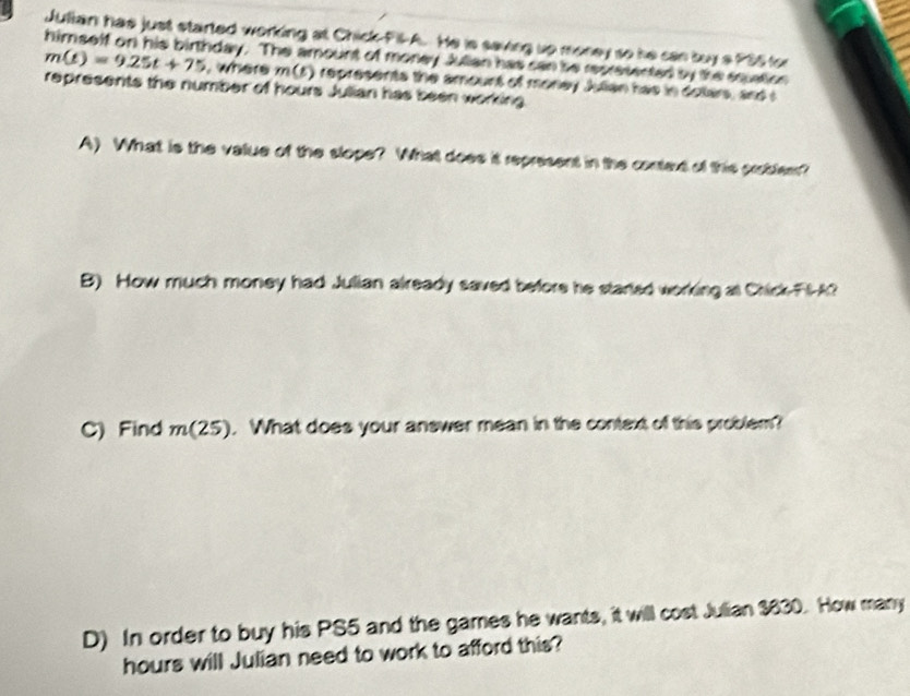 Julian has just started working at Chick-Pil-A. He is saving up money so he can boy a PS5 for
himself on his birthday. The amount of money Julian has can be represented by the squation m(t)=9.25t+75 , where m (5) represents the amount of money Julian has in dotars, and s
represents the number of hours Julian has been working.
A) What is the value of the slope? What does it represent in the conted of this probler?
B) How much money had Julian already saved before he started working at Chick-FIA?
C) Find m(25). What does your answer mean in the context of this problem?
D) In order to buy his PS5 and the games he wants, it will cost Julian $830. How many
hours will Julian need to work to afford this?