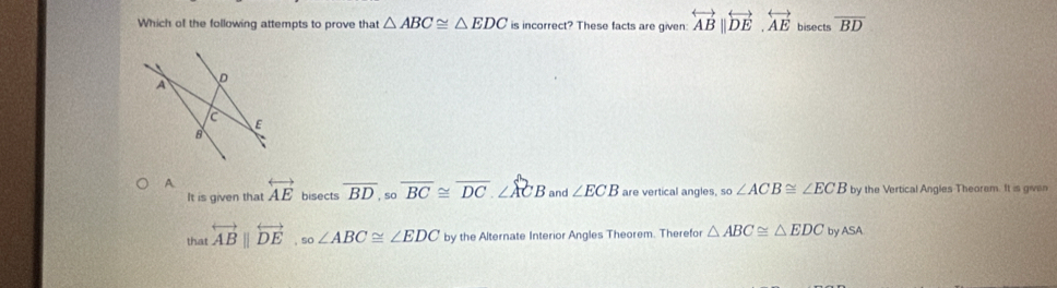 Which of the following attempts to prove that △ ABC≌ △ EDC is incorrect? These facts are given: overleftrightarrow AB||overleftrightarrow DE.overleftrightarrow AE bisects overline BD
A overleftrightarrow AE bisects overline BD, sooverline BC≌ overline DC.∠ ACB and ∠ ECB are vertical angles. _so∠ ACB≌ ∠ ECB by the Vertical Angles Theorem. It is given
It is given that
that overleftrightarrow ABparallel overleftrightarrow DE, so∠ ABC≌ ∠ EDC by the Alternate Interior Angles Theorem. Therefor △ ABC≌ △ EDCbyASA