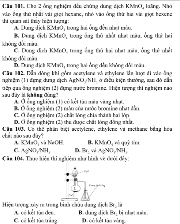 Cho 2 ống nghiệm đều chứng dung dịch KM nO_4 loãng. Nhỏ
vào ống thứ nhất vài giọt hexane, nhỏ vào ống thứ hai vài giọt hexene
thì quan sát thấy hiện tượng:
A. Dung dịch KM I O_4 trong hai ống đều nhạt màu.
B. Dung dịch KMnO_4 trong ống thứ nhất nhạt màu, ống thứ hai
không đồi màu.
C. Dung dịch KMn O_4 trong ống thứ hai nhạt màu, ống thứ nhất
không đồi màu.
D. Dung dịch KMn O_4 trong hai ống đều không đổi màu.
Câu 102. Dẫn dòng khí gồm acetylene và ethylene lần lượt đi vào ống
nghiệm (1) đựng dựng dịch AgN O_3/NH_3 , ở điều kiện thường, sau đó dẫn
tiếp qua ống nghiệm (2) đựng nước bromine. Hiện tượng thí nghiệm nào
sau đây là không đúng?
A. Ở ổng nghiệm (1) có kết tủa màu vàng nhạt.
B. Ở ổng nghiệm (2) màu của nước bromine nhạt dần.
C. Ở ống nghiệm (2) chất lỏng chia thành hai lớp.
D. Ở ống nghiệm (2) thu được chất lỏng đồng nhất.
Câu 103. Có thể phân biệt acetylene, ethylene và methane bằng hóa
chất nào sau đây?
A. KMnO_4 và NaOH. B. KMnO_4 và quỳ tím.
C. AgNO_3/NH_3. D. Br_2 và AgNO_3/NH_3.
Câu 104. Thực hiện thí nghiệm như hình vẽ dưới đây:
Hiện tượng xảy ra trong bình chứa dung dịch Br_2 là
A. có kết tủa đen. B. dung dịch Br_2 bị nhạt màu.
C. có kết tủa trắng. D. có kết tủa vàng.