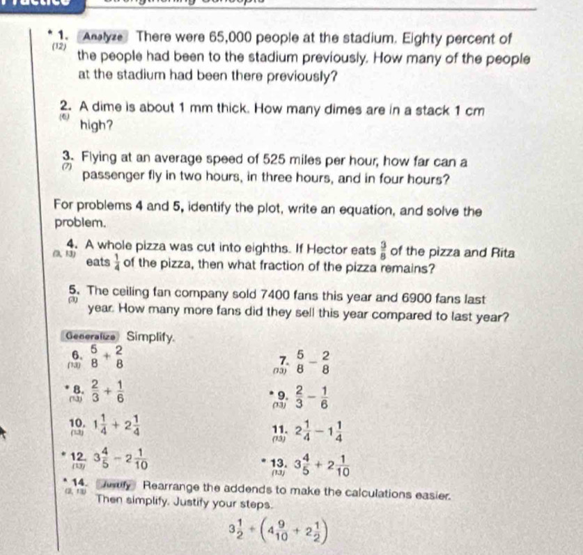 Analyze There were 65,000 people at the stadium. Eighty percent of 
(12) the people had been to the stadium previously. How many of the people 
at the stadium had been there previously? 
2. A dime is about 1 mm thick. How many dimes are in a stack 1 cm
(6) high? 
3. Flying at an average speed of 525 miles per hour, how far can a 
passenger fly in two hours, in three hours, and in four hours? 
For problems 4 and 5, identify the plot, write an equation, and solve the 
problem. 
4. A whole pizza was cut into eighths. If Hector eats  3/8  of the pizza and Rita 
R3) eats  1/4  of the pizza, then what fraction of the pizza remains? 
5. The ceiling fan company sold 7400 fans this year and 6900 fans last 
(3) year. How many more fans did they sell this year compared to last year? 
Generalize Simplify 
6. 
7. 
(13) beginarrayr 5 8endarray +beginarrayr 2 8endarray  5/8 - 2/8 
(73) 
8. 
9. 
(13)  2/3 + 1/6   2/3 - 1/6 
(13) 
10. 1 1/4 +2 1/4  11. 2 1/4 -1 1/4 
(12) (13) 
12. 3 4/5 -2 1/10  13. 3 4/5 +2 1/10 
(13) (13) 
14. y Rearrange the addends to make the calculations easier. 
(2,11) Then simplify. Justify your steps.
3 1/2 / (4 9/10 +2 1/2 )