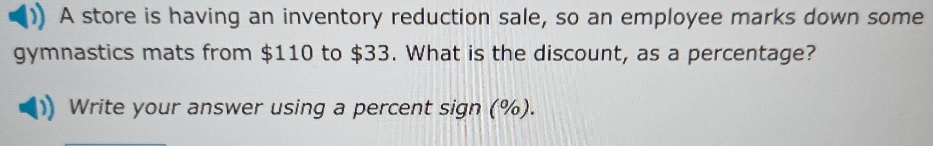 A store is having an inventory reduction sale, so an employee marks down some 
gymnastics mats from $110 to $33. What is the discount, as a percentage? 
Write your answer using a percent sign (%).