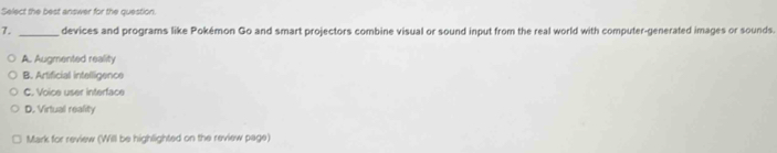 Select the best answer for the question.
7. _devices and programs like Pokémon Go and smart projectors combine visual or sound input from the real world with computer-generated images or sounds.
A. Augmented reality
B. Artificial intelligence
C. Voice user interface
D. Virtual reality
Mark for review (Will be highlighted on the review page)