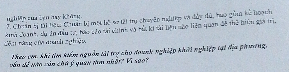 nghiệp của bạn hay không. 
7. Chuẩn bị tài liệu: Chuẩn bị một hồ sơ tài trợ chuyên nghiệp và đẩy đủ, bao gồm kế hoạch 
kinh doanh, dự án đầu tư, báo cáo tài chính và bắt kì tài liệu nào liên quan đề thể hiện giá trị, 
tiểm năng của doanh nghiệp. 
Theo em, khi tìm kiếm nguồn tài trợ cho doanh nghiệp khởi nghiệp tại địa phương, 
vấn đề nào cân chú ý quan tâm nhất? Vì sao?