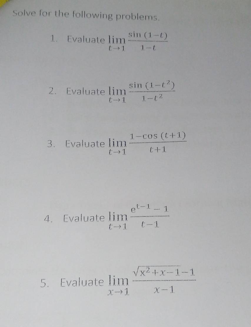 Solve for the following problems. 
1. Evaluate limlimits _tto 1 (sin (1-t))/1-t 
2. Evaluate limlimits _tto 1 (sin (1-t^2))/1-t^2 
3. Evaluate limlimits _tto 1 (1-cos (t+1))/t+1 
4. Evaluate limlimits _tto 1 (e^(t-1)-1)/t-1 
5. Evaluate limlimits _xto 1 (sqrt(x^2+x-1)-1)/x-1 