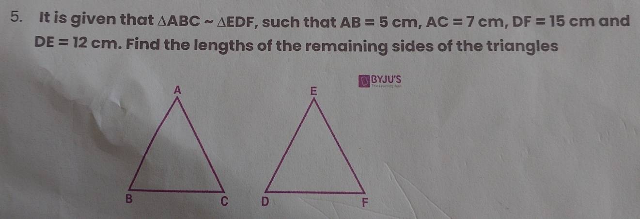 It is given that △ ABCsim △ EDF , such that AB=5cm, AC=7cm, DF=15cm and
DE=12cm. Find the lengths of the remaining sides of the triangles 
BYJU'S