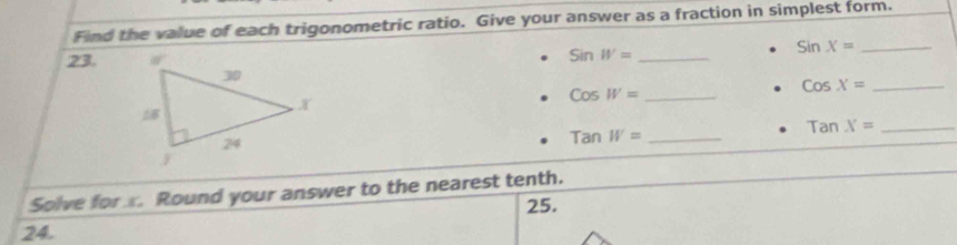 Find the value of each trigonometric ratio. Give your answer as a fraction in simplest form.
23. SinW= _
sin x= _
CosW= _
_ CosX=
TanW= _
TanX= _
Solve for . Round your answer to the nearest tenth.
25.
24.