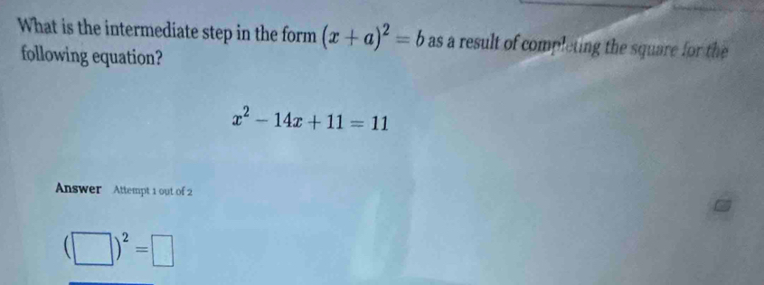 What is the intermediate step in the form (x+a)^2=b as a result of completing the square for the 
following equation?
x^2-14x+11=11
Answer Attempt 1 out of 2
(□ )^2=□