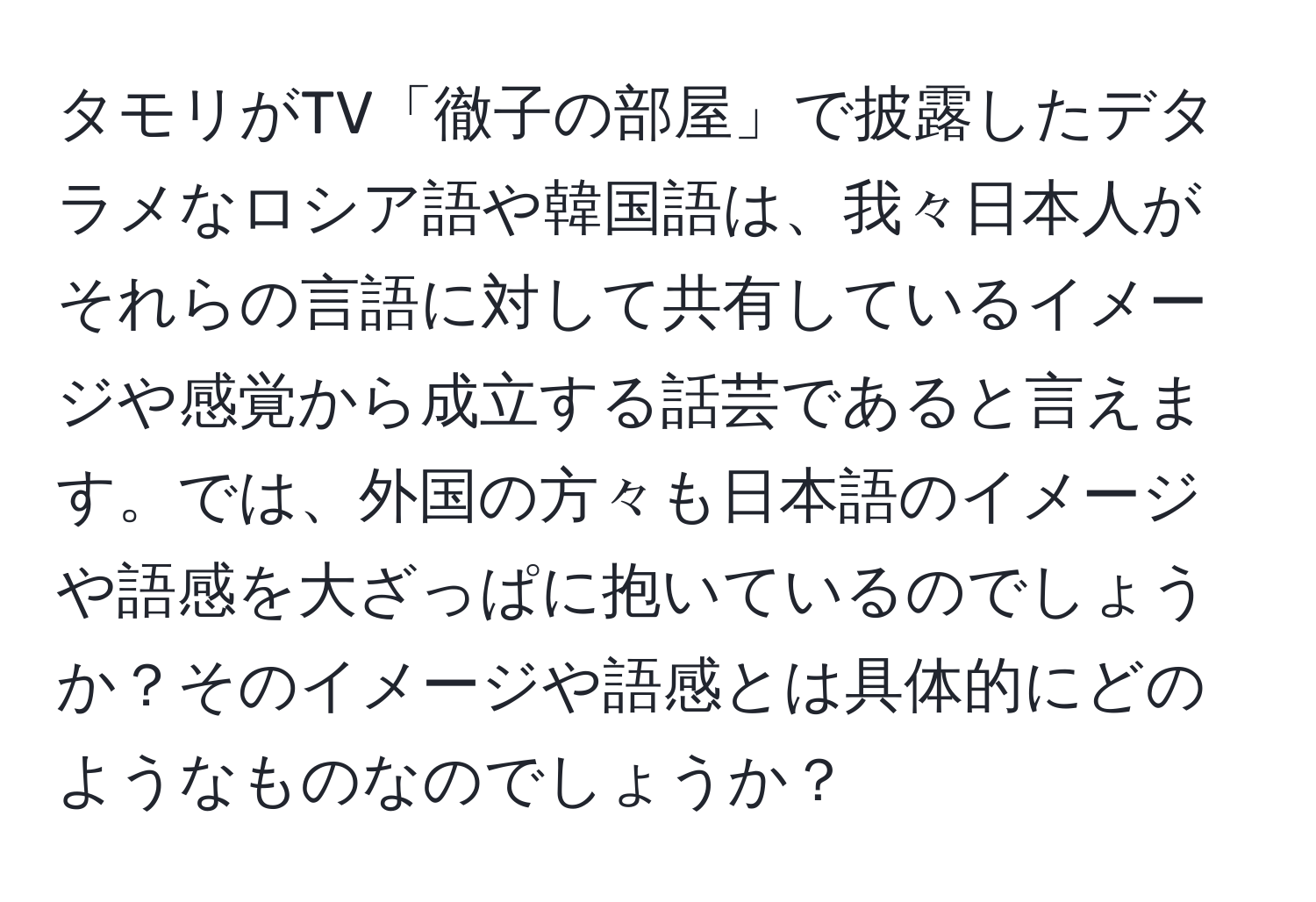 タモリがTV「徹子の部屋」で披露したデタラメなロシア語や韓国語は、我々日本人がそれらの言語に対して共有しているイメージや感覚から成立する話芸であると言えます。では、外国の方々も日本語のイメージや語感を大ざっぱに抱いているのでしょうか？そのイメージや語感とは具体的にどのようなものなのでしょうか？