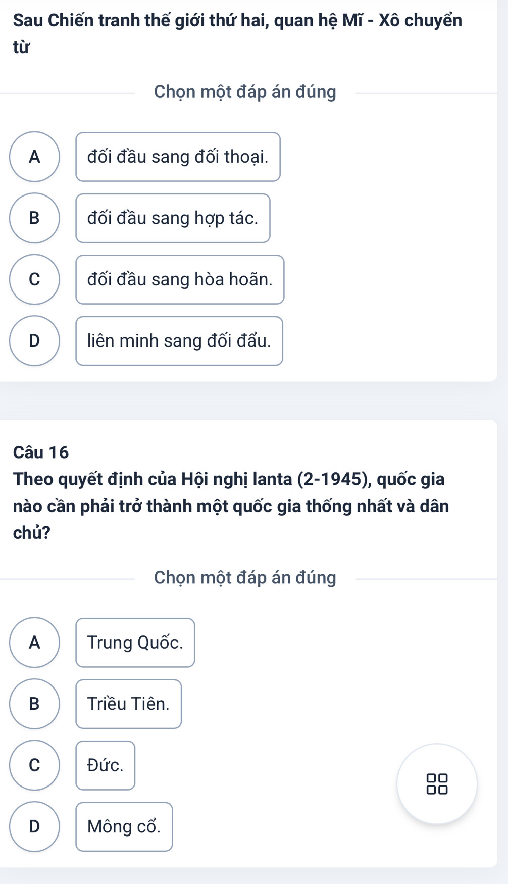 Sau Chiến tranh thế giới thứ hai, quan hệ Mĩ - Xô chuyển
từ
Chọn một đáp án đúng
A đối đầu sang đối thoại.
B đối đầu sang hợp tác.
C đối đầu sang hòa hoãn.
D liên minh sang đối đẩu.
Câu 16
Theo quyết định của Hội nghị lanta (2-1945), ), quốc gia
nào cần phải trở thành một quốc gia thống nhất và dân
chủ?
Chọn một đáp án đúng
A Trung Quốc.
B Triều Tiên.
C Đức.
D Mông cổ.