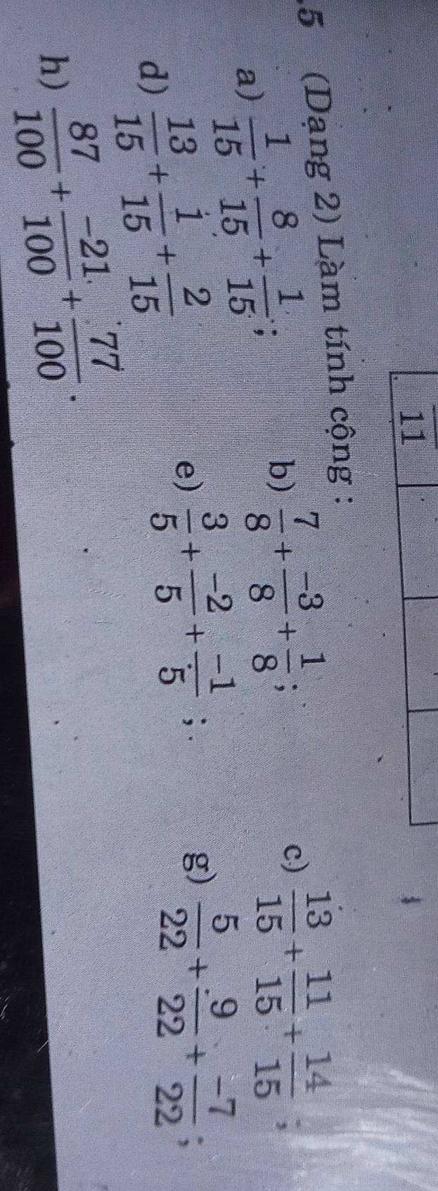 11 
5 (Dạng 2) Làm tính cộng : 
a)  1/15 + 8/15 + 1/15 ; 
b)  7/8 + (-3)/8 + 1/8 ; 
c)  13/15 + 11/15 + 14/15 ; 
d)  13/15 + 1/15 + 2/15 
e)  3/5 + (-2)/5 + (-1)/5 ;.  5/22 + 9/22 + (-7)/22 ; 
g) 
h)  87/100 + (-21)/100 + 77/100 .