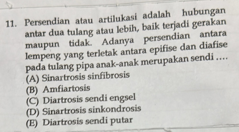 Persendian atau artilukasi adalah hubungan
antar dua tulang atau lebih, baik terjadi gerakan
maupun tidak. Adanya persendian antara
lempeng yang terletak antara epifise dan diafise
pada tulang pipa anak-anak merupakan sendi …
(A) Sinartrosis sinfibrosis
(B) Amfiartosis
(C) Diartrosis sendi engsel
(D) Sinartrosis sinkondrosis
(E) Diartrosis sendi putar