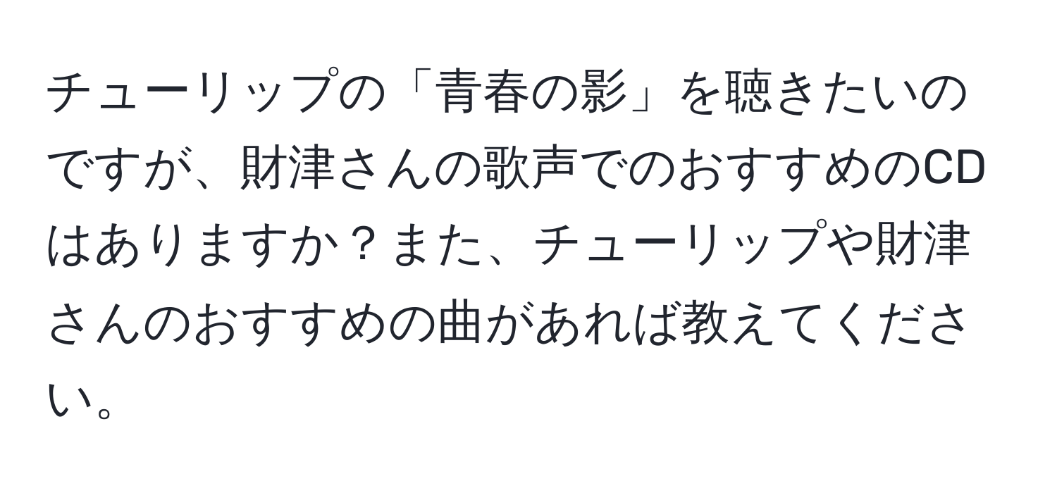 チューリップの「青春の影」を聴きたいのですが、財津さんの歌声でのおすすめのCDはありますか？また、チューリップや財津さんのおすすめの曲があれば教えてください。