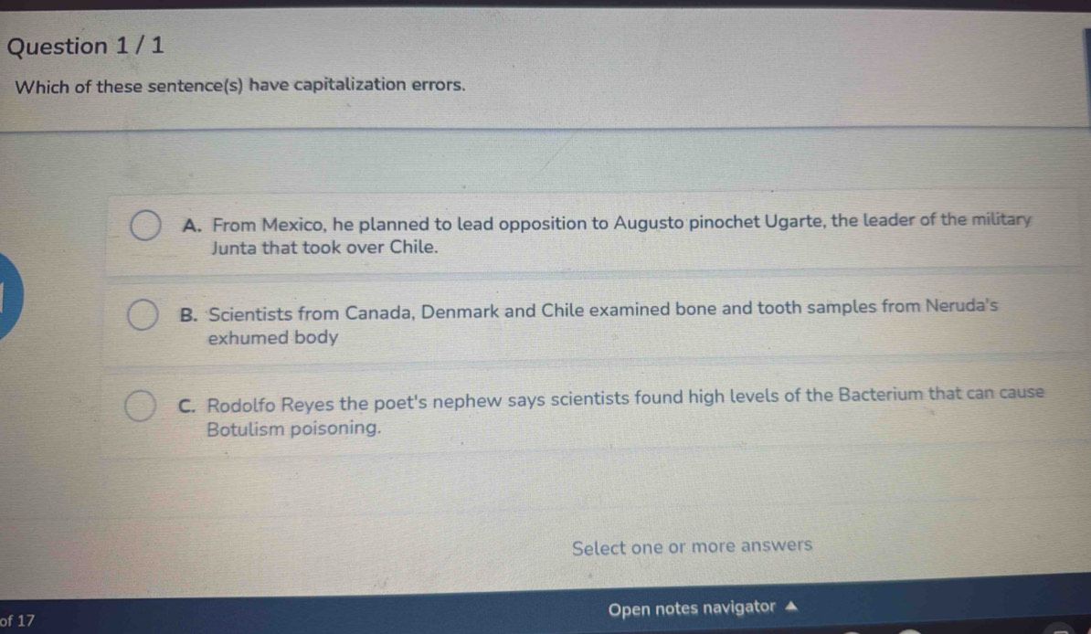 Which of these sentence(s) have capitalization errors.
A. From Mexico, he planned to lead opposition to Augusto pinochet Ugarte, the leader of the military
Junta that took over Chile.
B. Scientists from Canada, Denmark and Chile examined bone and tooth samples from Neruda's
exhumed body
C. Rodolfo Reyes the poet's nephew says scientists found high levels of the Bacterium that can cause
Botulism poisoning.
Select one or more answers
of 17 Open notes navigator ▲