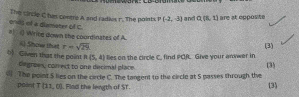 umewor Co-oramals 
The circle C has centre A and radius r. The points P(-2,-3) and Q(8,1) are at opposite 
ends of a diameter of C. 
a) () Write down the coordinates of A. 
i) Show that r=sqrt(29). (3) 
b) Given that the point R(5,4) lies on the circle C, find PQR. Give your answer in 
degrees, correct to one decimal place. (3) 
d) The point S lies on the circle C. The tangent to the circle at S passes through the 
point T(11,0). Find the length of ST. (3)