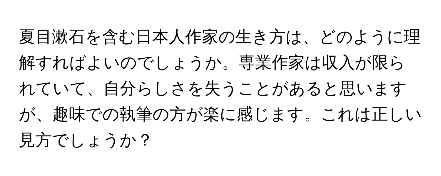 夏目漱石を含む日本人作家の生き方は、どのように理解すればよいのでしょうか。専業作家は収入が限られていて、自分らしさを失うことがあると思いますが、趣味での執筆の方が楽に感じます。これは正しい見方でしょうか？