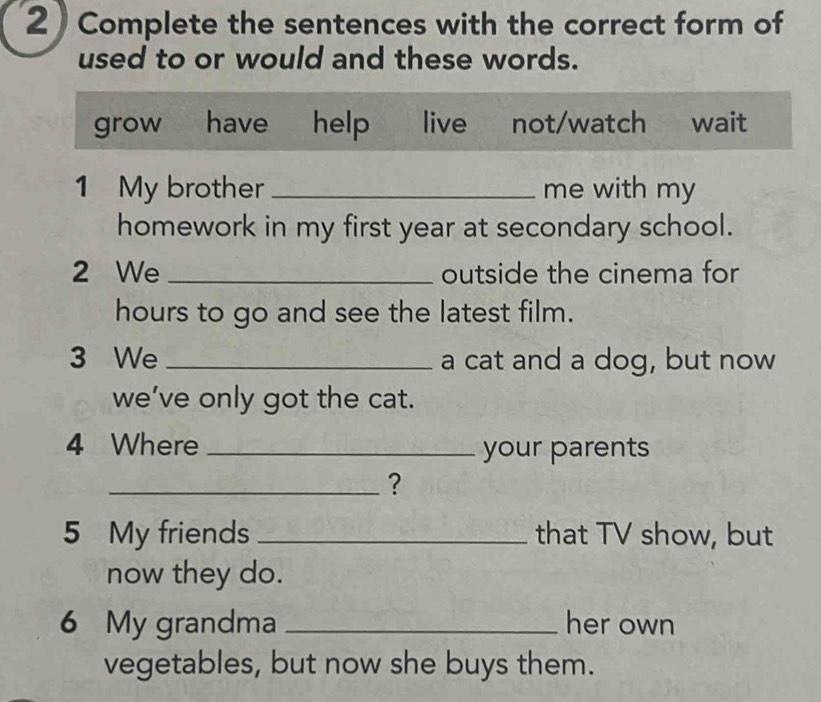 Complete the sentences with the correct form of
used to or would and these words.
grow € have help live not/watch wait
1 My brother _me with my
homework in my first year at secondary school.
2 We_ outside the cinema for
hours to go and see the latest film.
3 We _a cat and a dog, but now
we’ve only got the cat.
4 Where _your parents
_?
5 My friends _that TV show, but
now they do.
6 My grandma _her own
vegetables, but now she buys them.