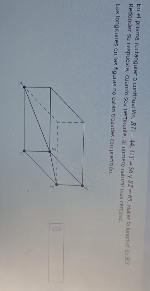 En el prisma rectangular a continuación, RU=44, UT=56 y ST=65
Redonder su respuesta, cuando sea pertinente, al número natural más cercano. . Hallar la longitud de RS. 
Las longitudes en las figuras no están trazadas con precisión.