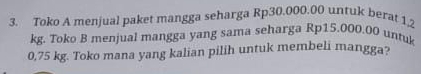 Toko A menjual paket mangga seharga Rp30.000.00 unfuk berat 1,2
kg. Toko B menjual mangga yang sama seharga Rp15.000.00 untuk
0,75 kg. Toko mana yang kalian pilih untuk membeli mangga?