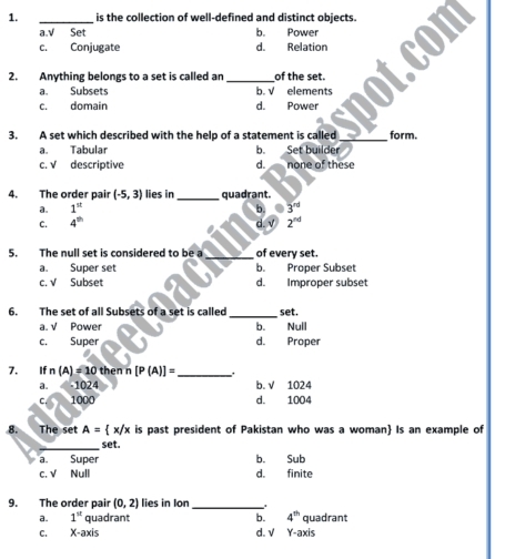 is the collection of well-defined and distinct objects.
a.√ Set b. Power
c. Conjugate d. Relation
2. Anything belongs to a set is called an _of the set.
a. Subsets b. √ elements
c. domain d. Power
3. A set which described with the help of a statement is called _form.
a. Tabular b. Set builder
c. √ descriptive d. none of these
4. The order pair (-5,3) lies in _quadrant.
a. 1^(st) b. 3^(rd)
C. 4^(th) d. √ 2^(nd)
5. The null set is considered to be a_ of every set.
a. Super set b. Proper Subset
c. √ Subset d. Improper subset
_
6. The set of all Subsets of a set is called set.
a. √ Power b. Nuil
c. Super d. Proper
7. If n(A)=10 then n [P(A)]= _
a. -1024 b. √ 1024
C 1000 d. 1004
8. The set A= x/x is past president of Pakistan who was a woman Is an example of
_
set.
a. Super b. Sub
c. √ Null d. finite
9. The order pair (0,2) lies in Ion_
a. 1^(st) quadrant b. 4^(th) quadrant
C. X-axis d. V Y-axis