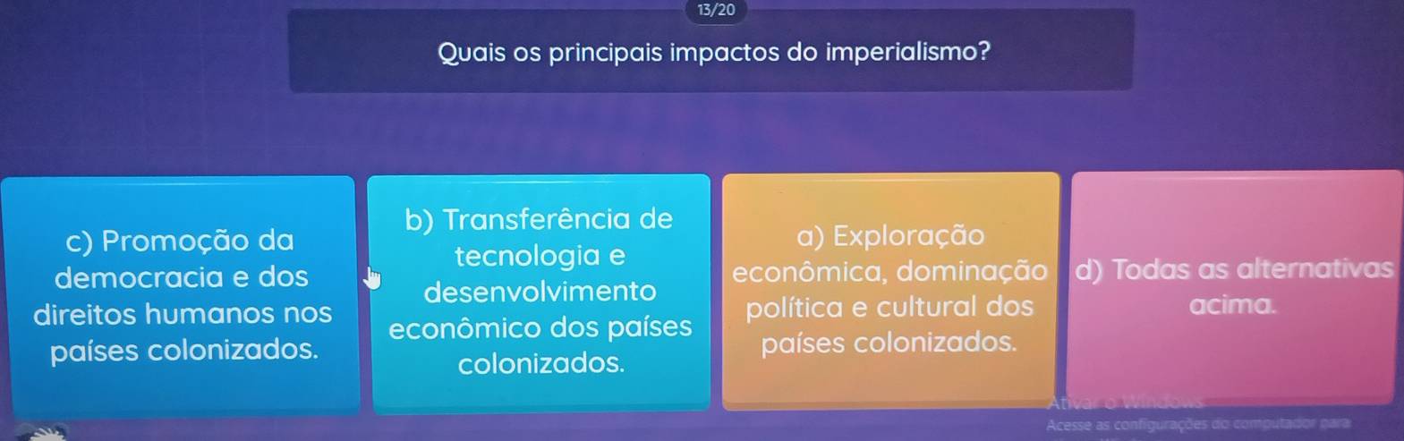 13/20
Quais os principais impactos do imperialismo?
b) Transferência de
c) Promoção da a) Exploração
tecnologia e
democracia e dos econômica, dominação d) Todas as alternativas
desenvolvimento
direitos humanos nos econômico dos países política e cultural dos
acima.
países colonizados. países colonizados.
colonizados.
Acesse as configurações do computador para