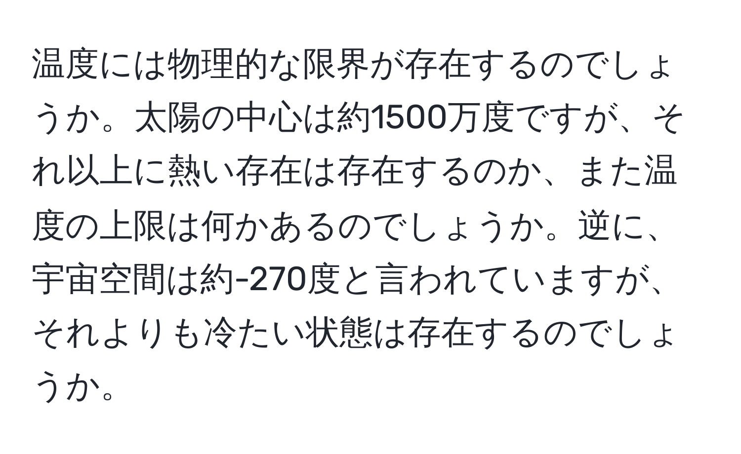 温度には物理的な限界が存在するのでしょうか。太陽の中心は約1500万度ですが、それ以上に熱い存在は存在するのか、また温度の上限は何かあるのでしょうか。逆に、宇宙空間は約-270度と言われていますが、それよりも冷たい状態は存在するのでしょうか。