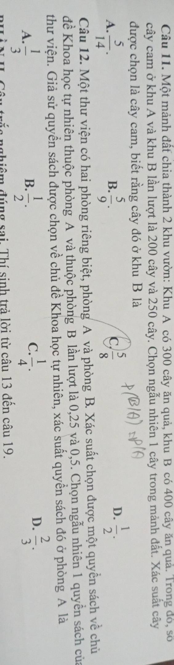 Một mảnh đất chia thành 2 khu vườn: Khu A có 300 cây ăn quả, khu B có 400 cây ăn quả. Trong đó, số
cây cam ở khu A và khu B lần lượt là 200 cây và 250 cây. Chọn ngẫu nhiên 1 cây trong mảnh đất. Xác suất cây
được chọn là cây cam, biết rằng cây đó ở khu B là
A.  5/14 .  5/9 .  5/8 
B.
C,
D.  1/2 . 
Câu 12. Một thư viện có hai phòng riêng biệt, phòng A và phòng B. Xác suất chọn được một quyền sách về chủ
đề Khoa học tự nhiên thuộc phòng A và thuộc phòng B lần lượt là 0, 25 và 0, 5. Chọn ngẫu nhiên 1 quyền sách của
thư viện. Giả sử quyển sách được chọn về chủ đề Khoa học tự nhiên, xác suất quyền sách đó ở phòng A là
B.
A.  1/3   1/2 .
C.  1/4 .  2/3 . 
D.
ác nghiêm đúng sai. Thí sinh trả lời từ câu 13 đến câu 19.