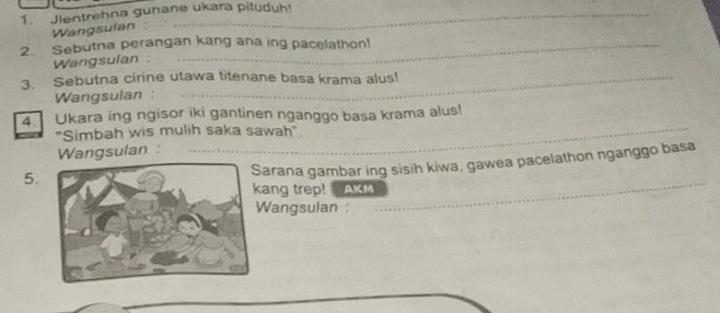 Jientrehna gunane ukara pituduh! 
Wangsulan 
2. Sebutna perangan kang ana ing pacelathon! 
Wangsulan : 
3. Sebutna cirine utawa titenane basa krama alus! 
Wangsulan : 
4. Ukara ing ngisor iki gantinen nganggo basa krama alus! 
"Simbah wis mulih saka sawah" 
Wangsulan : 
5. 
arana gambar ing sisih kiwa, gawea pacelathon nganggo basa 
ang trep! AKM 
Wangsulan :