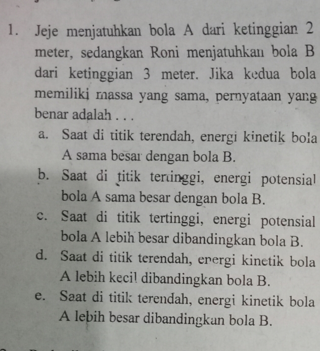 Jeje menjatuhkan bola A dari ketinggian 2
meter, sedangkan Roni menjatuhkan bola B
dari ketinggian 3 meter. Jika kedua bola
memiliki massa yang sama, pernyataan yang
benar adalah . . .
a. Saat di titik terendah, energi kinetik bola
A sama besar dengan bola B.
b. Saat di titik tertinggi, energi potensial
bola A sama besar dengan bola B.
c. Saat di titik tertinggi, energi potensial
bola A lebih besar dibandingkan bola B.
d. Saat di titik terendah, energi kinetik bola
A lebih kecil dibandingkan bola B.
e. Saat di titik terendah, energi kinetik bola
A lebih besar dibandingkan bola B.