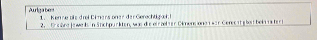 Aufgaben 
1. Nenne die drei Dimensionen der Gerechtigkeit! 
2. Erkläre jeweils in Stichpunkten, was die einzelnen Dimensionen von Gerechtigkeit beinhalten!