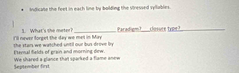 Indicate the feet in each line by bolding the stressed syllables.
1. What's the meter? _Paradigm?_ closure type?_
_
i'll never forget the day we met in May
the stars we watched until our bus drove by
Eternal fields of grain and morning dew.
We shared a glance that sparked a flame anew
September first
