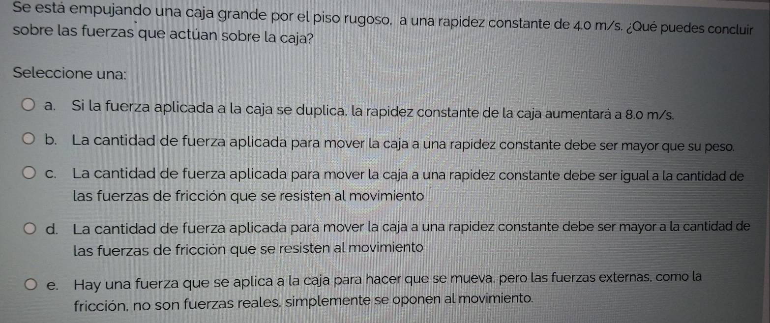 Se está empujando una caja grande por el piso rugoso, a una rapidez constante de 4.0 m/s. ¿Qué puedes concluir
sobre las fuerzas que actúan sobre la caja?
Seleccione una:
a. Si la fuerza aplicada a la caja se duplica, la rapidez constante de la caja aumentará a 8.0 m/s.
b. La cantidad de fuerza aplicada para mover la caja a una rapídez constante debe ser mayor que su peso.
c. La cantidad de fuerza aplicada para mover la caja a una rapidez constante debe ser igual a la cantidad de
las fuerzas de fricción que se resisten al movimiento
d. La cantidad de fuerza aplicada para mover la caja a una rapidez constante debe ser mayor a la cantidad de
las fuerzas de fricción que se resisten al movimiento
e. Hay una fuerza que se aplica a la caja para hacer que se mueva, pero las fuerzas externas, como la
fricción, no son fuerzas reales, simplemente se oponen al movimiento.