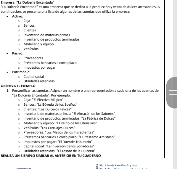 Empresa: "La Dulcería Encantada"
"La Dulcería Encantada" es una empresa que se dedica a la producción y venta de dulces artesanales. A
continuación, se presenta una lista de algunas de las cuentas que utiliza la empresa:
Activo:
Caja
Bancos
Clientes
Inventario de materias primas
Inventario de productos terminados
Mobiliario y equipo
Vehículos
Pasivo:
Proveedores
Préstamos bancarios a corto plazo
Impuestos por pagar
Patrimonio:
Capital social
Utilidades retenidas
OBSERVA EL EJEMPLO
1. Personificar las cuentas: Asignar un nombre o una representación a cada una de las cuentas de
"La Dulcería Encantada". Por ejemplo:
Caja: "El Efectivo Mágico"
Bancos: "La Bóveda de los Sueños"
Clientes: "Los Dulceros Felices"
Inventario de materias primas: "El Almacén de los Sabores"
Inventario de productos terminados: "La Fábrica de Dulces"
Mobiliario y equipo: "El Reino de los Utensilios"
Vehículos: "Los Carruajes Dulces"
Proveedores: "Los Magos de los Ingredientes"
Préstamos bancarios a corto plazo: "El Préstamo Amistoso"
Impuestos por pagar: "El Duende Tributario"
Capital social: "La Inversión de los Soñadores"
Utilidades retenidas: "El Tesoro de la Dulcería"
REALIZA UN EJEMPLO SIMILAR AL ANTERIOR EN TU CUADERNO
Blq. 1 Tomás Pazmiño s/n y Loja