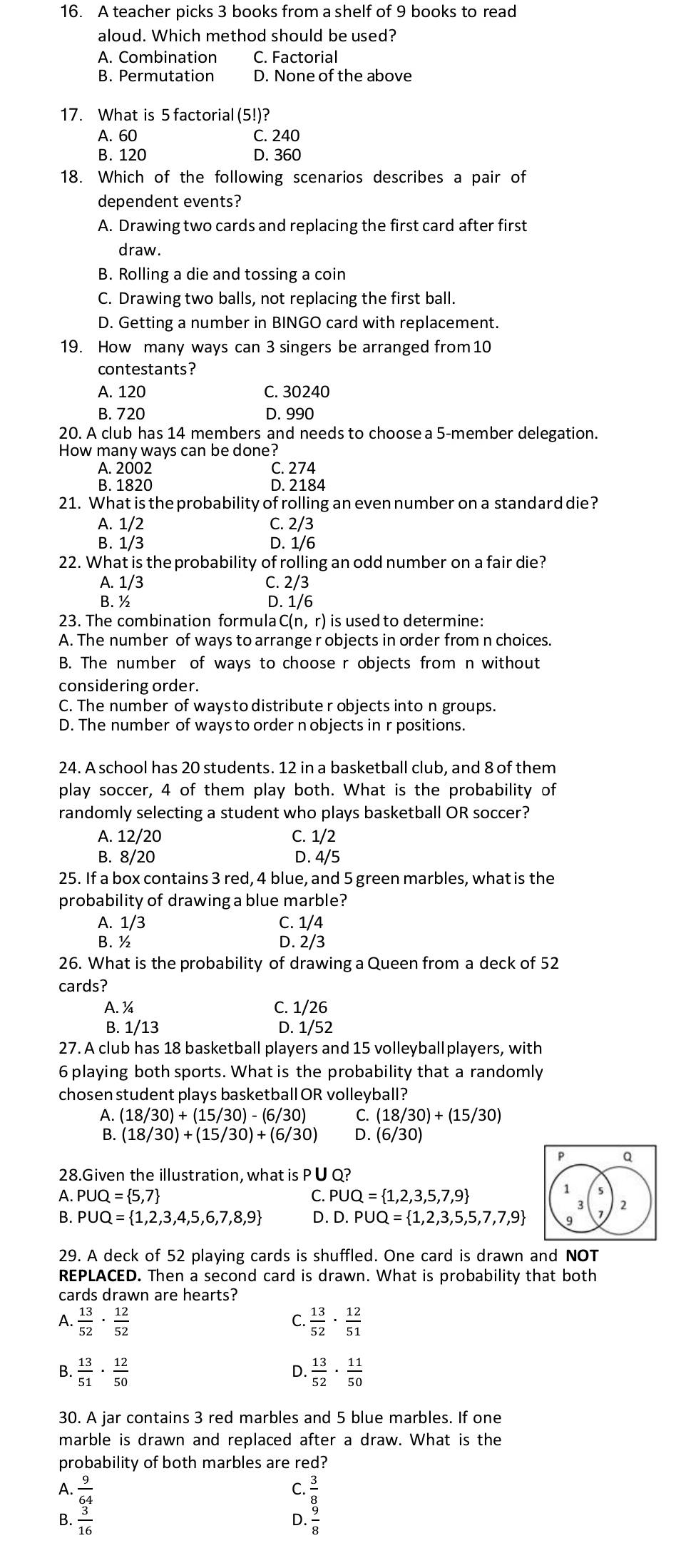 A teacher picks 3 books from a shelf of 9 books to read
aloud. Which method should be used?
A. Combination C. Factorial
B. Permutation D. None of the above
17. What is 5 factorial (5!)?
A. 60 C. 240
B. 120 D. 360
18. Which of the following scenarios describes a pair of
dependent events?
A. Drawing two cards and replacing the first card after first
draw.
B. Rolling a die and tossing a coin
C. Drawing two balls, not replacing the first ball.
D. Getting a number in BINGO card with replacement.
19. How many ways can 3 singers be arranged from 10
contestants?
A. 120 C. 30240
B. 720 D. 990
20. A club has 14 members and needs to choose a 5-member delegation.
How many ways can be done?
A. 2002 C. 274
B. 1820 D. 2184
21. What is the probability of rolling an even number on a standard die?
A. 1/2 C. 2/3
B. 1/3 D. 1/6
22. What is the probability of rolling an odd number on a fair die?
A. 1/3 C. 2/3
B.½ D. 1/6
23. The combination formula C(n, r) is used to determine:
A. The number of ways to arrange r objects in order from n choices.
B. The number of ways to choose r objects from n without
considering order.
C. The number of waysto distribute r objects into n groups.
D. The number of ways to order n objects in r positions.
24. A school has 20 students. 12 in a basketball club, and 8 of them
play soccer, 4 of them play both. What is the probability of
randomly selecting a student who plays basketball OR soccer?
A. 12/20 C. 1/2
B. 8/20 D. 4/5
25. If a box contains 3 red, 4 blue, and 5 green marbles, what is the
probability of drawing a blue marble?
A. 1/3 C. 1/4
B. ½ D. 2/3
26. What is the probability of drawing a Queen from a deck of 52
cards?
A. ¼ C. 1/26
B. 1/13 D. 1/52
27. A club has 18 basketball players and 15 volleyballplayers, with
6 playing both sports. What is the probability that a randomly
chosen student plays basketball OR volleyball?
A. (18/30)+(15/30)-(6/30) C. (18/30)+(15/30)
B. (18/30)+(15/30)+(6/30) D. (6/30)
p Q
28.Given the illustration, what is P∪ Q?
A. P∪ Q= 5,7 C. PUQ= 1,2,3,5,7,9
2
B. PUQ= 1,2,3,4,5,6,7,8,9 D. D.PUQ= 1,2,3,5,5,7,7,9
29. A deck of 52 playing cards is shuffled. One card is drawn and NOT
REPLACED. Then a second card is drawn. What is probability that both
cards drawn are hearts?
A.  13/52 ·  12/52   13/52 ·  12/51 
C.
B.  13/51 ·  12/50  D.  13/52 ·  11/50 
30. A jar contains 3 red marbles and 5 blue marbles. If one
marble is drawn and replaced after a draw. What is the
probability of both marbles are red?
C.
A.  9/64  D. beginarrayr  3/8   9/8 endarray
B.  3/16 